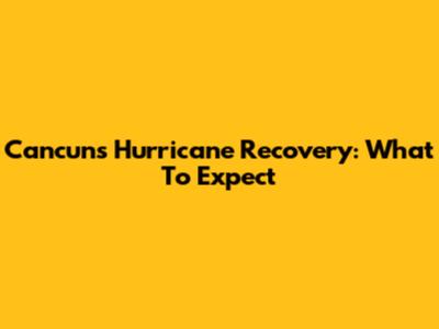 Cancun's Hurricane Recovery: What To Expect