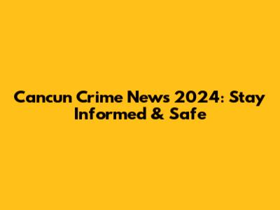 Cancun Crime News 2024: Stay Informed & Safe