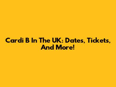 Cardi B In The UK: Dates, Tickets, And More!
