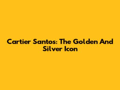 Cartier Santos: The Golden And Silver Icon
