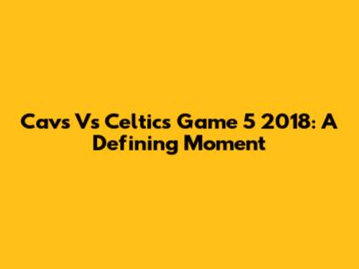 Cavs Vs Celtics Game 5 2018: A Defining Moment