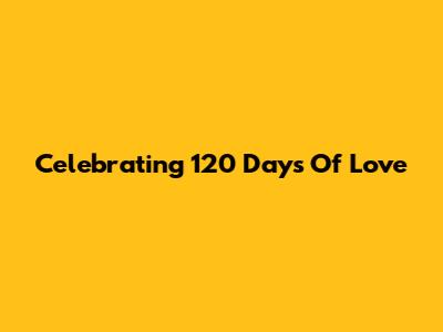 Celebrating 120 Days Of Love