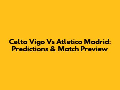 Celta Vigo Vs Atletico Madrid: Predictions & Match Preview