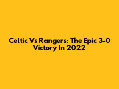 Celtic Vs Rangers: The Epic 3-0 Victory In 2022