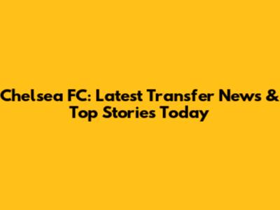 Chelsea FC: Latest Transfer News & Top Stories Today