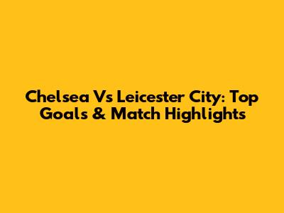 Chelsea Vs Leicester City: Top Goals & Match Highlights