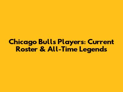 Chicago Bulls Players: Current Roster & All-Time Legends