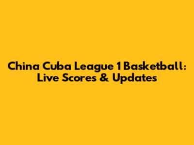 China Cuba League 1 Basketball: Live Scores & Updates