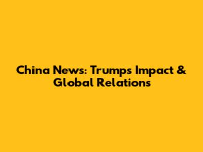 China News: Trump's Impact & Global Relations