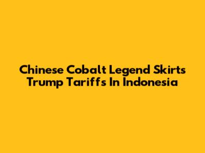 Chinese Cobalt Legend Skirts Trump Tariffs In Indonesia