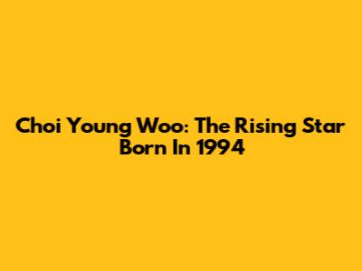 Choi Young Woo: The Rising Star Born In 1994