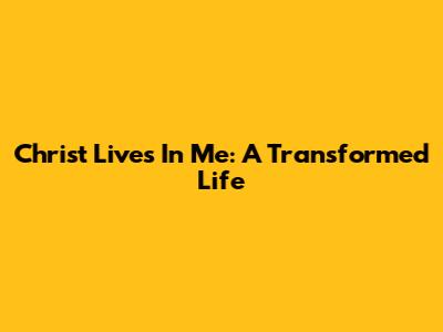 Christ Lives In Me: A Transformed Life