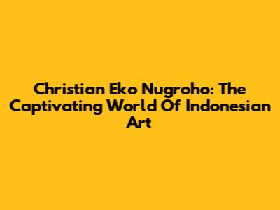 Christian Eko Nugroho: The Captivating World Of Indonesian Art