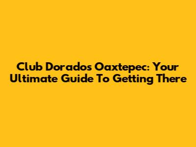 Club Dorados Oaxtepec: Your Ultimate Guide To Getting There
