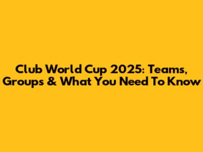 Club World Cup 2025: Teams, Groups & What You Need To Know