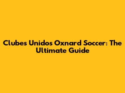 Clubes Unidos Oxnard Soccer: The Ultimate Guide