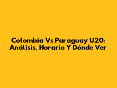 Colombia Vs Paraguay U20: Análisis, Horario Y Dónde Ver