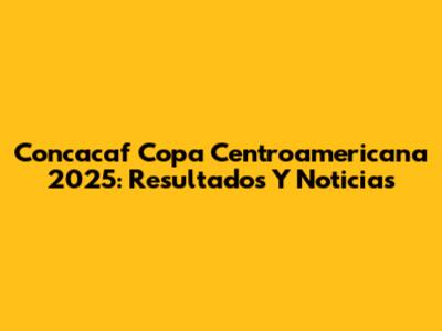 Concacaf Copa Centroamericana 2025: Resultados Y Noticias