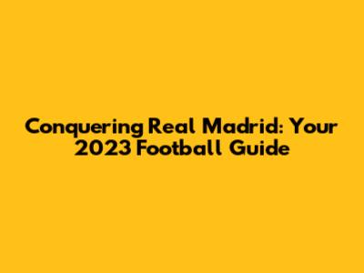 Conquering Real Madrid: Your 2023 Football Guide
