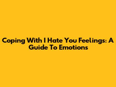 Coping With 'I Hate You' Feelings: A Guide To Emotions