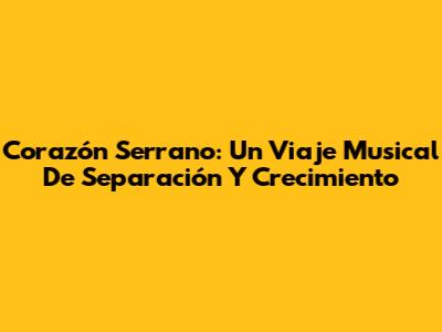 Corazón Serrano: Un Viaje Musical De Separación Y Crecimiento