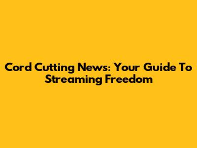 Cord Cutting News: Your Guide To Streaming Freedom