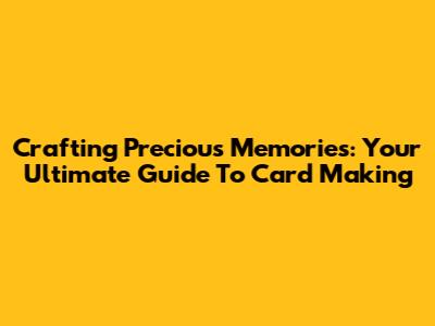 Crafting Precious Memories: Your Ultimate Guide To Card Making