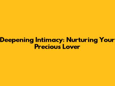 Deepening Intimacy: Nurturing Your Precious Lover