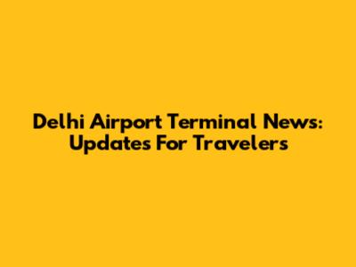Delhi Airport Terminal News: Updates For Travelers