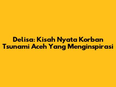 Delisa: Kisah Nyata Korban Tsunami Aceh Yang Menginspirasi