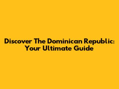 Discover The Dominican Republic: Your Ultimate Guide