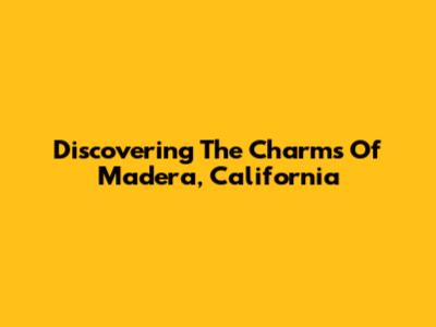 Discovering The Charms Of Madera, California