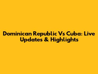 Dominican Republic Vs Cuba: Live Updates & Highlights
