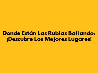 Donde Están Las Rubias Bailando: ¡Descubre Los Mejores Lugares!
