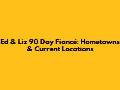 Ed & Liz 90 Day Fiancé: Hometowns & Current Locations