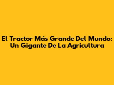 El Tractor Más Grande Del Mundo: Un Gigante De La Agricultura