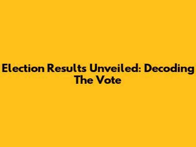 Election Results Unveiled: Decoding The Vote