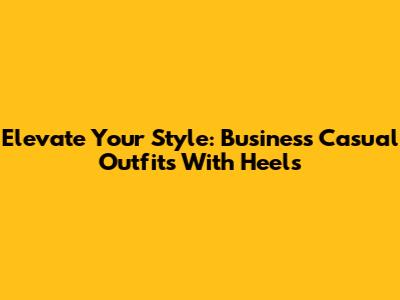 Elevate Your Style: Business Casual Outfits With Heels