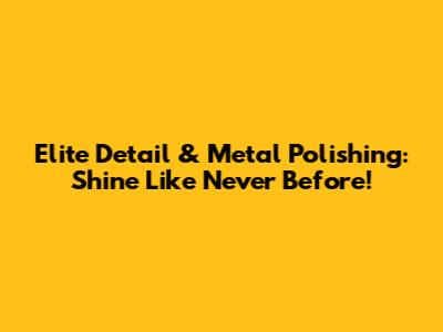 Elite Detail & Metal Polishing: Shine Like Never Before!
