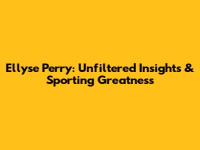 Ellyse Perry: Unfiltered Insights & Sporting Greatness
