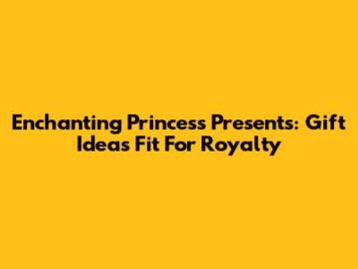 Enchanting Princess Presents: Gift Ideas Fit For Royalty