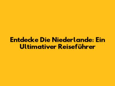 Entdecke Die Niederlande: Ein Ultimativer Reiseführer