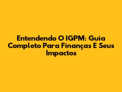 Entendendo O IGPM: Guia Completo Para Finanças E Seus Impactos