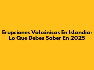 Erupciones Volcánicas En Islandia: Lo Que Debes Saber En 2025