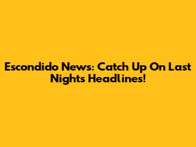 Escondido News: Catch Up On Last Night's Headlines!
