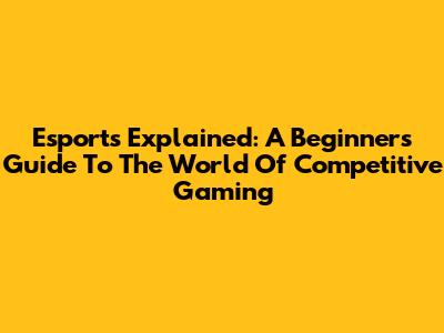 Esports Explained: A Beginner's Guide To The World Of Competitive Gaming