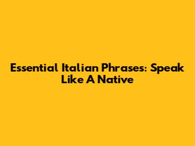 Essential Italian Phrases: Speak Like A Native