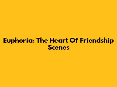 Euphoria: The Heart Of Friendship Scenes