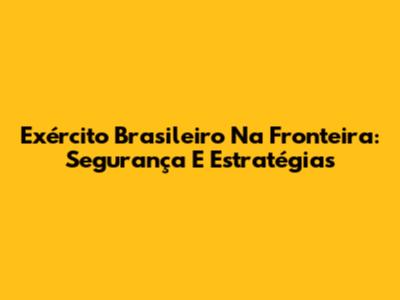 Exército Brasileiro Na Fronteira: Segurança E Estratégias