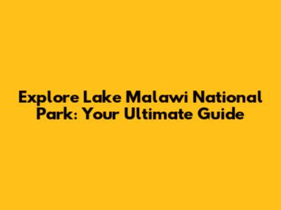 Explore Lake Malawi National Park: Your Ultimate Guide